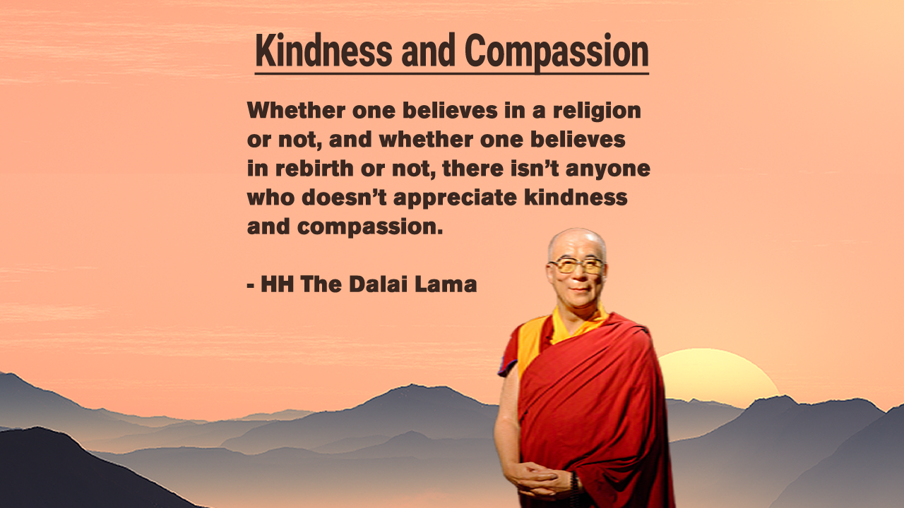 Whether one believes in a religion or not, and whether one believes in rebirth or not, there isn’t anyone who doesn’t appreciate kindness and compassion. - HH The Dalai Lama